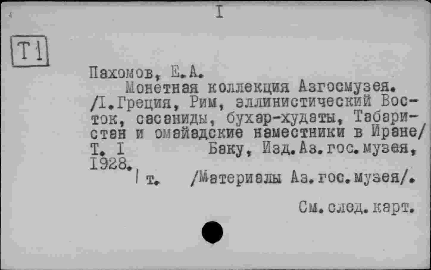 ﻿I
1
Пахомов, E.A.
Монетная коллекция Азгосмузея. /I.Греция, Рим, эллинистический Восток, сасаниды, бухар-худаты, Табари-стен и омайэдские наместники в Иране/ T. I	Баку, Изд.Аз, гос. музея,
1928.,
I т, /Материалы Аз. гос. музея/.
См. след. карт.